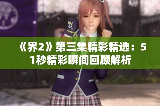 《界2》第三集精彩精选：51秒精彩瞬间回顾解析