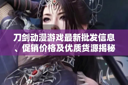 刀剑动漫游戏最新批发信息、促销价格及优质货源揭秘