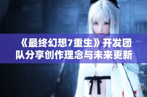 《最终幻想7重生》开发团队分享创作理念与未来更新计划