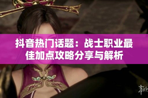 抖音热门话题：战士职业最佳加点攻略分享与解析