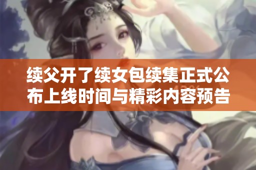 续父开了续女包续集正式公布上线时间与精彩内容预告