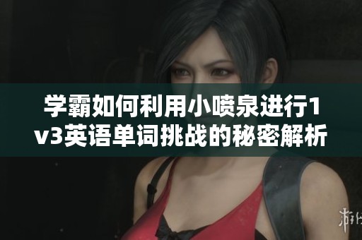 学霸如何利用小喷泉进行1v3英语单词挑战的秘密解析