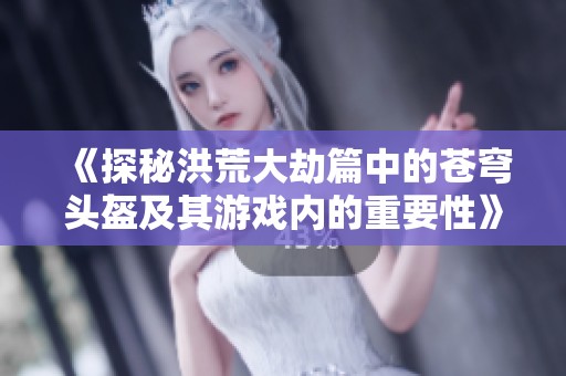 《探秘洪荒大劫篇中的苍穹头盔及其游戏内的重要性》