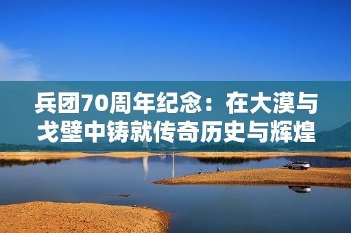 兵团70周年纪念：在大漠与戈壁中铸就传奇历史与辉煌成就