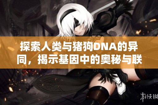 探索人类与猪狗DNA的异同，揭示基因中的奥秘与联系