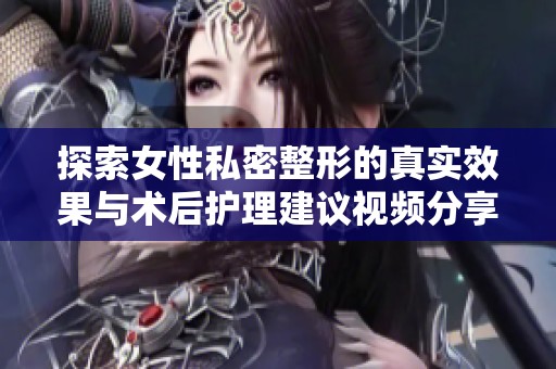 探索女性私密整形的真实效果与术后护理建议视频分享