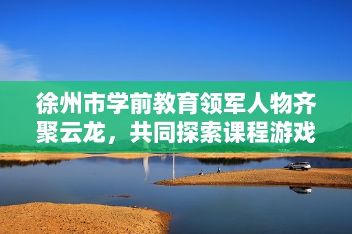 徐州市学前教育领军人物齐聚云龙，共同探索课程游戏化新发展路径