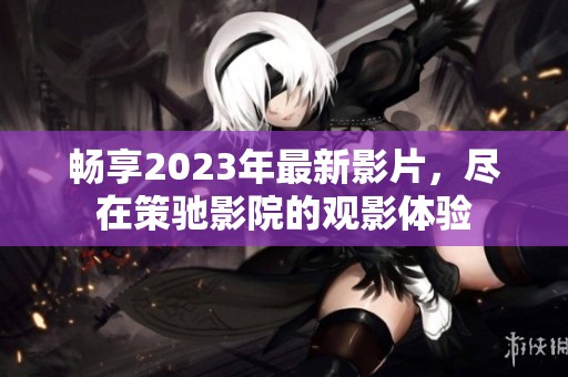 畅享2023年最新影片，尽在策驰影院的观影体验