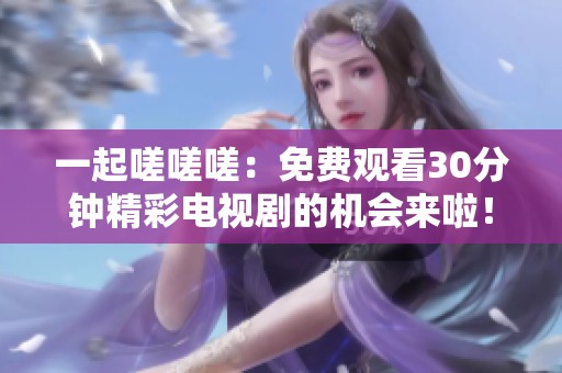 一起嗟嗟嗟：免费观看30分钟精彩电视剧的机会来啦！