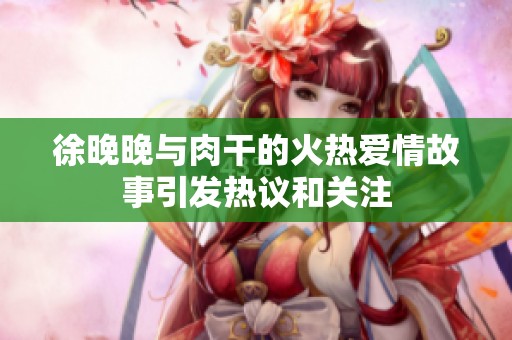 徐晚晚与肉干的火热爱情故事引发热议和关注