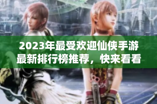2023年最受欢迎仙侠手游最新排行榜推荐，快来看看哪款游戏最火！