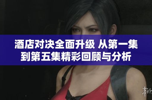 酒店对决全面升级 从第一集到第五集精彩回顾与分析