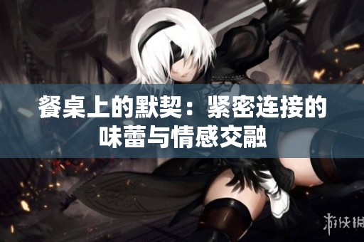 餐桌上的默契：紧密连接的味蕾与情感交融