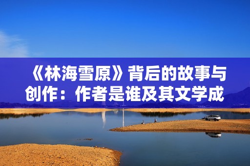 《林海雪原》背后的故事与创作：作者是谁及其文学成就解析