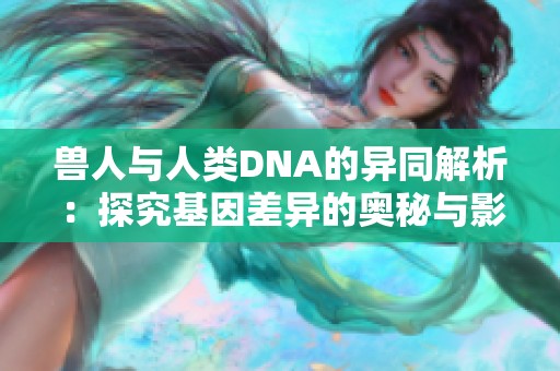 兽人与人类DNA的异同解析：探究基因差异的奥秘与影响