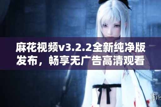 麻花视频v3.2.2全新纯净版发布，畅享无广告高清观看体验