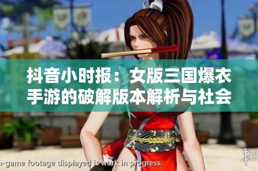 抖音小时报：女版三国爆衣手游的破解版本解析与社会影响