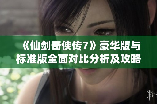 《仙剑奇侠传7》豪华版与标准版全面对比分析及攻略详解