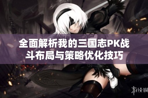 全面解析我的三国志PK战斗布局与策略优化技巧