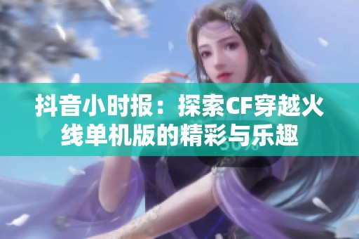 抖音小时报：探索CF穿越火线单机版的精彩与乐趣