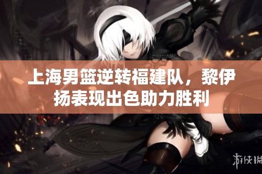 上海男篮逆转福建队，黎伊扬表现出色助力胜利