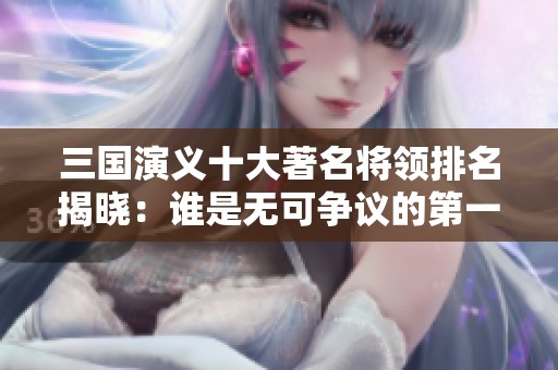 三国演义十大著名将领排名揭晓：谁是无可争议的第一？