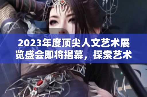 2023年度顶尖人文艺术展览盛会即将揭幕，探索艺术之美