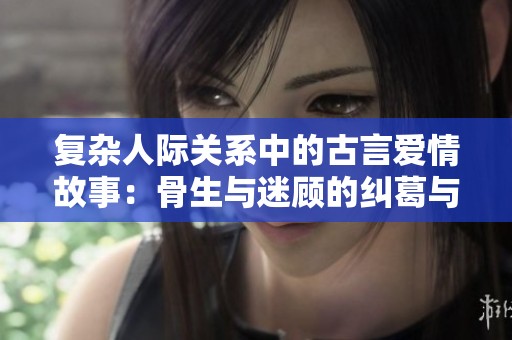 复杂人际关系中的古言爱情故事：骨生与迷顾的纠葛与情仇