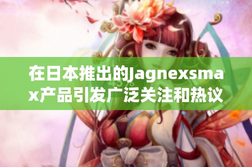在日本推出的Jagnexsmax产品引发广泛关注和热议