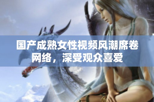 国产成熟女性视频风潮席卷网络，深受观众喜爱