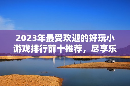 2023年最受欢迎的好玩小游戏排行前十推荐，尽享乐趣与挑战