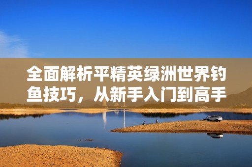 全面解析平精英绿洲世界钓鱼技巧，从新手入门到高手挑战的全攻略