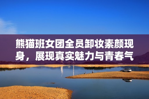 熊猫班女团全员卸妆素颜现身，展现真实魅力与青春气息