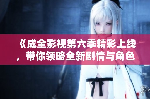 《成全影视第六季精彩上线，带你领略全新剧情与角色发展》