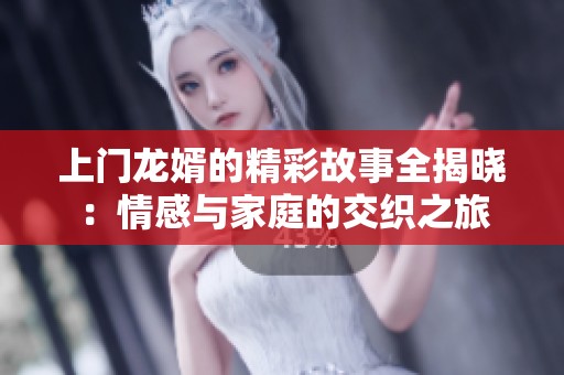 上门龙婿的精彩故事全揭晓：情感与家庭的交织之旅