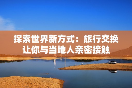 探索世界新方式：旅行交换让你与当地人亲密接触