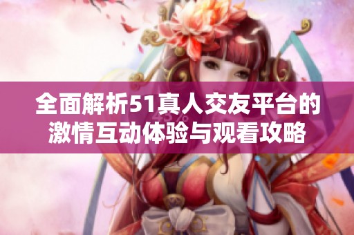 全面解析51真人交友平台的激情互动体验与观看攻略
