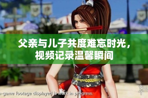 父亲与儿子共度难忘时光，视频记录温馨瞬间
