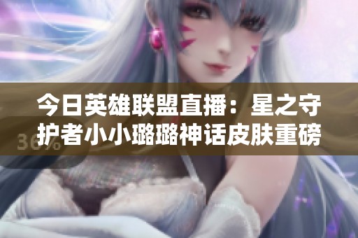 今日英雄联盟直播：星之守护者小小璐璐神话皮肤重磅登场