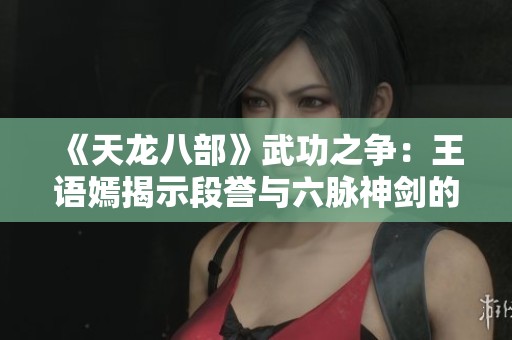 《天龙八部》武功之争：王语嫣揭示段誉与六脉神剑的真相