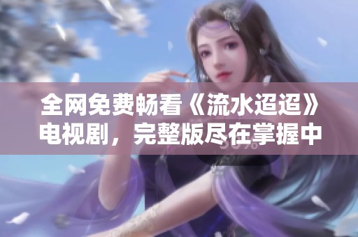 全网免费畅看《流水迢迢》电视剧，完整版尽在掌握中