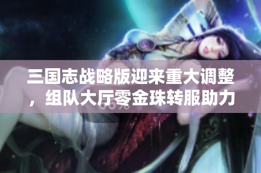 三国志战略版迎来重大调整，组队大厅零金珠转服助力散人玩家福利提升