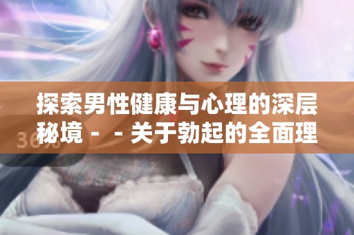探索男性健康与心理的深层秘境－－关于勃起的全面理解与启示