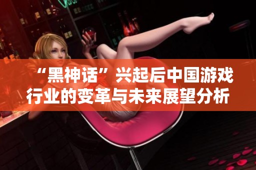 “黑神话”兴起后中国游戏行业的变革与未来展望分析