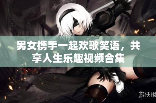 男女携手一起欢歌笑语，共享人生乐趣视频合集