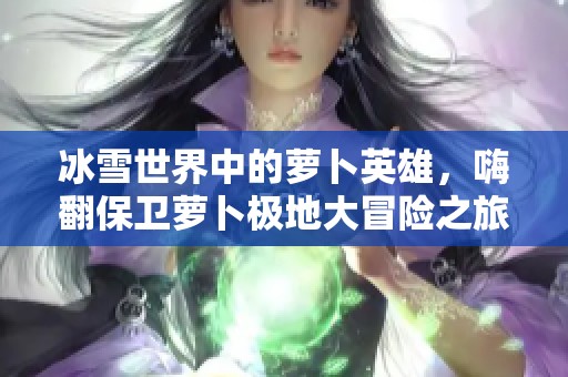冰雪世界中的萝卜英雄，嗨翻保卫萝卜极地大冒险之旅
