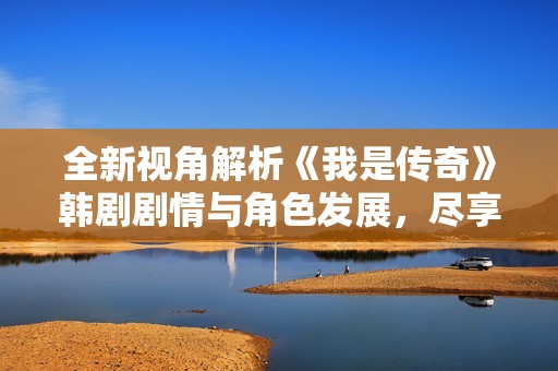 全新视角解析《我是传奇》韩剧剧情与角色发展，尽享流畅观影体验