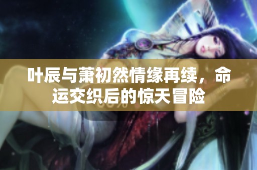 叶辰与萧初然情缘再续，命运交织后的惊天冒险