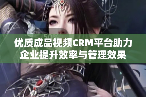 优质成品视频CRM平台助力企业提升效率与管理效果