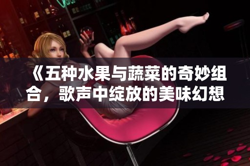 《五种水果与蔬菜的奇妙组合，歌声中绽放的美味幻想》